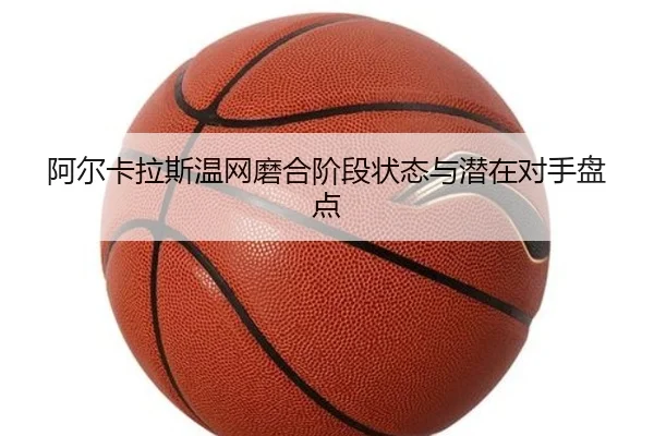 阿尔卡拉斯温网磨合阶段状态与潜在对手盘点